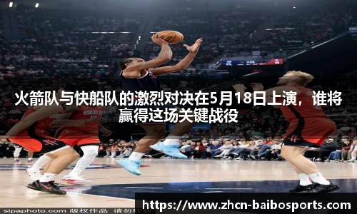 火箭队与快船队的激烈对决在5月18日上演，谁将赢得这场关键战役